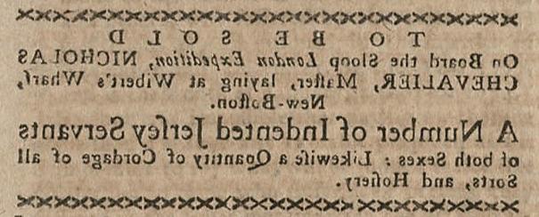 A clipping from the Boston-Gazette and Country Journal. The advertisement reads “to be sold on board the sloop London Expedition, Nicholas Chevalier, Master, laying at Wibert’s Wharf, New-Boston. A Number of Indented [Indentured] Jersey Servants of both sexes: Likewise a quantity of cordage of all sorts, and hosiery. 